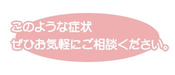 このような症状　ぜひお気軽にご相談ください。